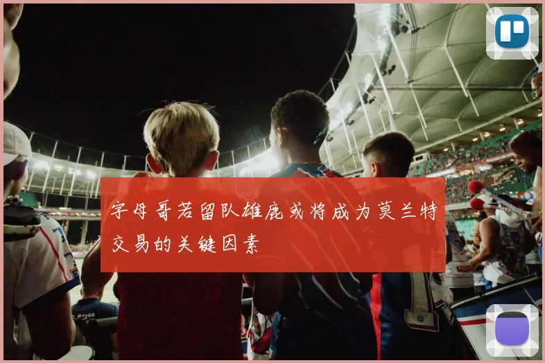 字母哥若留队雄鹿或将成为莫兰特交易的关键因素