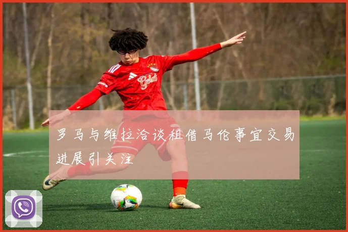 罗马与维拉洽谈租借马伦事宜交易进展引关注