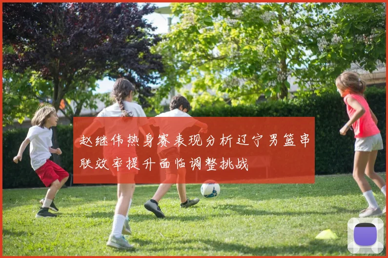 赵继伟热身赛表现分析辽宁男篮串联效率提升面临调整挑战