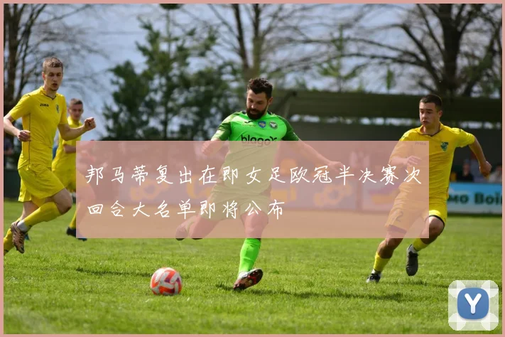 邦马蒂复出在即女足欧冠半决赛次回合大名单即将公布
