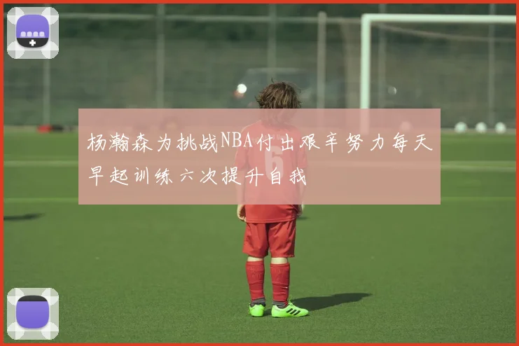 杨瀚森为挑战NBA付出艰辛努力每天早起训练六次提升自我