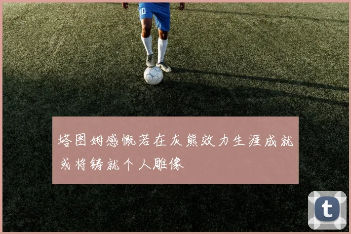 塔图姆感慨若在灰熊效力生涯成就或将铸就个人雕像