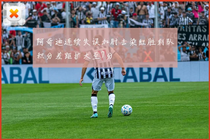 阿奇迪连续失误加肘击染红胜利队积分差距扩大至7分