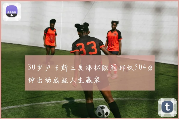 30岁卢卡斯三度捧杯欧冠却仅504分钟出场成就人生赢家