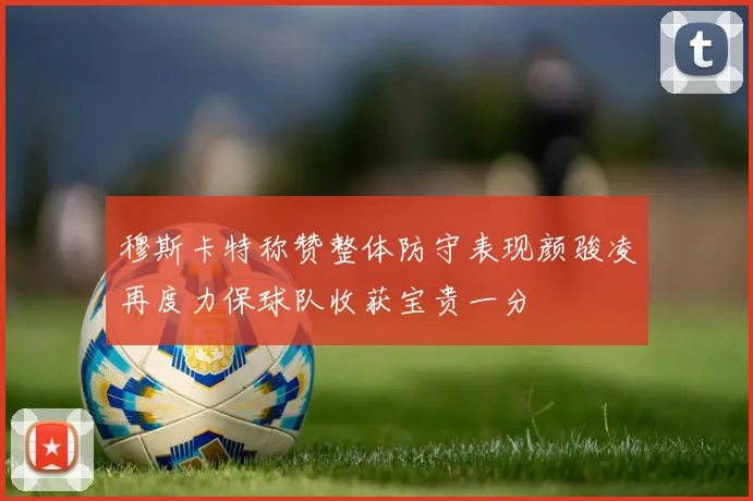 穆斯卡特称赞整体防守表现颜骏凌再度力保球队收获宝贵一分