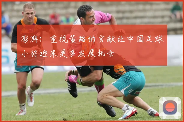 澎湃：重视董路的贡献让中国足球小将迎来更多发展机会
