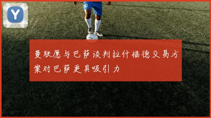 曼联愿与巴萨谈判拉什福德交易方案对巴萨更具吸引力