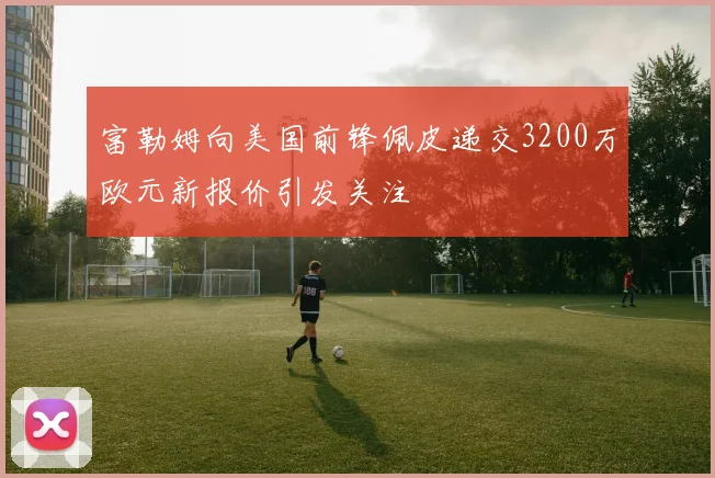 富勒姆向美国前锋佩皮递交3200万欧元新报价引发关注