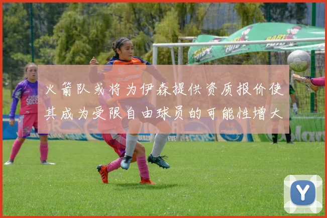 火箭队或将为伊森提供资质报价使其成为受限自由球员的可能性增大