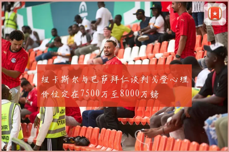 纽卡斯尔与巴萨拜仁谈判戈登心理价位定在7500万至8000万镑