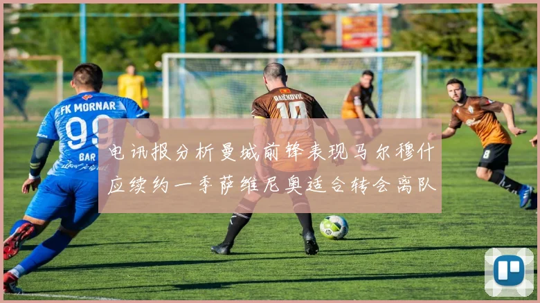 电讯报分析曼城前锋表现马尔穆什应续约一季萨维尼奥适合转会离队