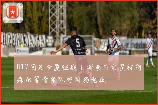 U17国足今夏征战上海明日之星杯阿森纳等青年队将同场竞技