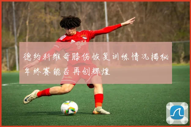 德约科维奇膝伤恢复训练情况揭秘年终赛能否再创辉煌