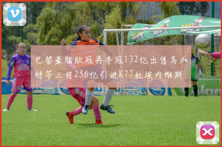 巴黎豪赌欧冠再夺冠132亿出售乌加特等三将256亿引进K77杜埃内维斯等五名新援
