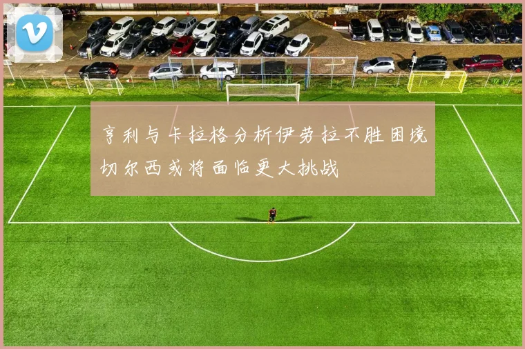 亨利与卡拉格分析伊劳拉不胜困境切尔西或将面临更大挑战