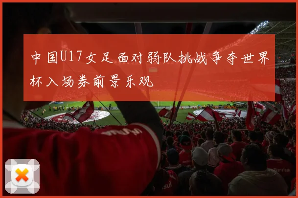 中国U17女足面对弱队挑战争夺世界杯入场券前景乐观