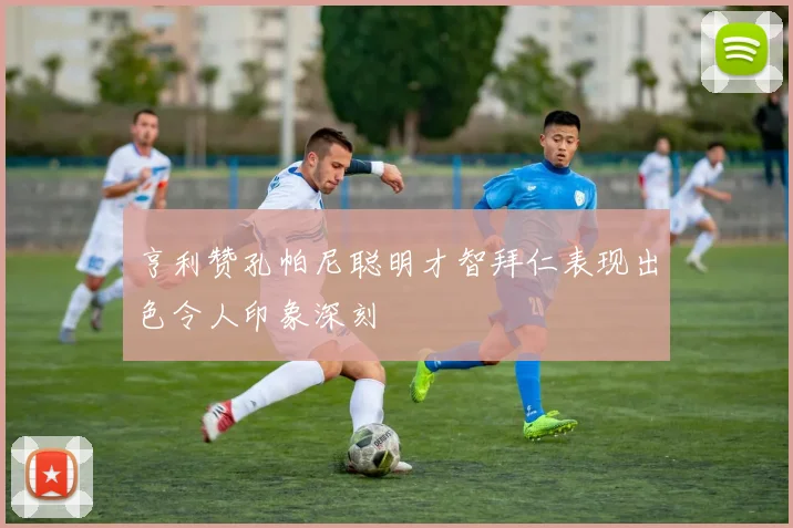 亨利赞孔帕尼聪明才智拜仁表现出色令人印象深刻