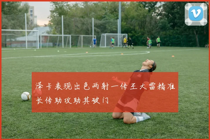 泽卡表现出色两射一传王大雷精准长传助攻助其破门