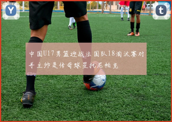 中国U17男篮迎战法国队18淘汰赛对手主帅是传奇球星托尼帕克