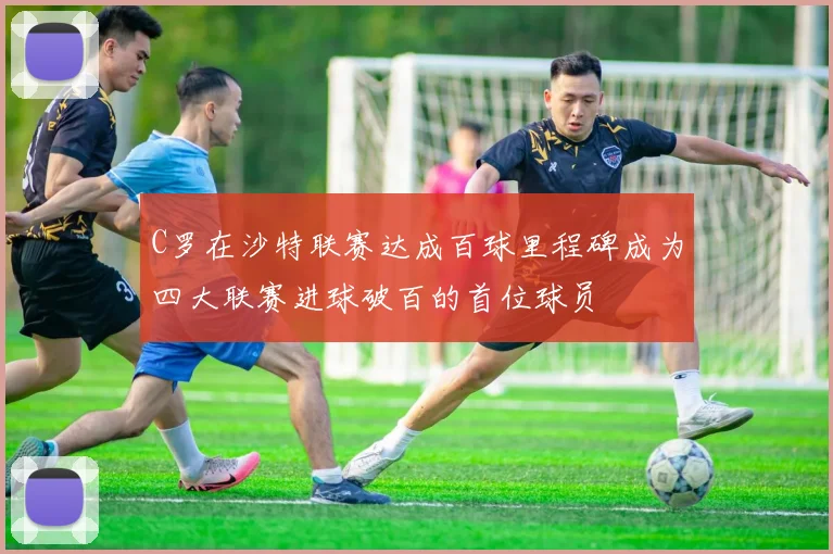 C罗在沙特联赛达成百球里程碑成为四大联赛进球破百的首位球员