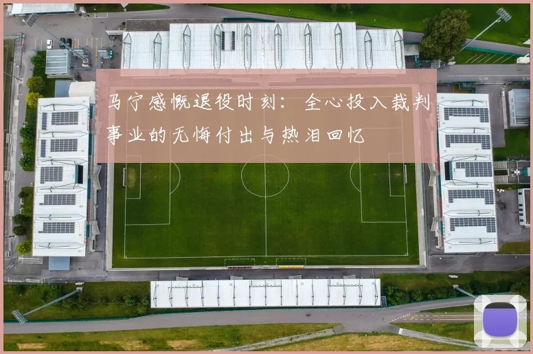 马宁感慨退役时刻：全心投入裁判事业的无悔付出与热泪回忆