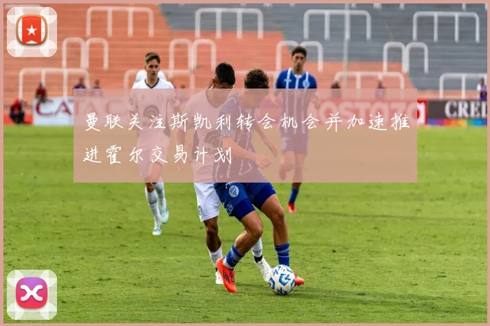 曼联关注斯凯利转会机会并加速推进霍尔交易计划