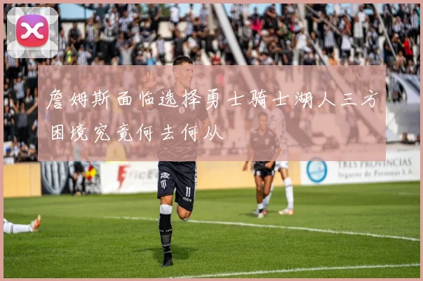 詹姆斯面临选择勇士骑士湖人三方困境究竟何去何从