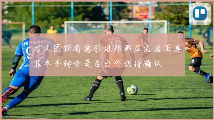 尤文图斯有意引进热那亚右后卫库菲冬季转会是否出价仍待确认