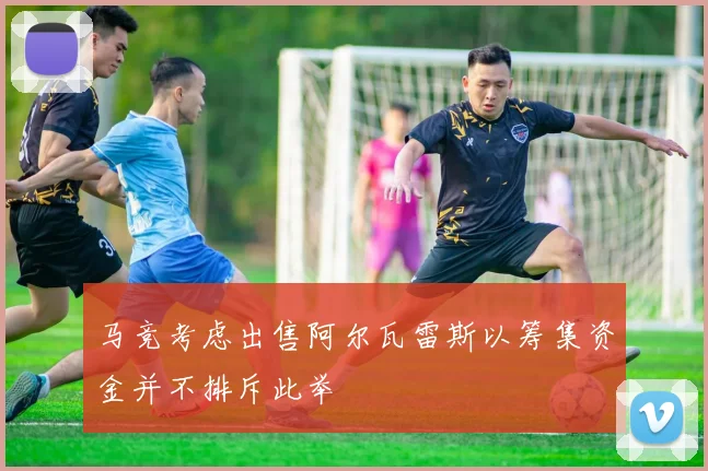 马竞考虑出售阿尔瓦雷斯以筹集资金并不排斥此举