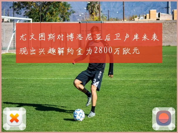 尤文图斯对博洛尼亚后卫卢库米表现出兴趣解约金为2800万欧元