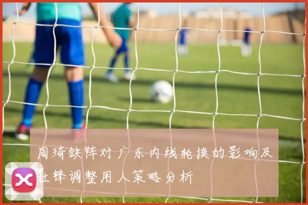 周琦缺阵对广东内线轮换的影响及杜锋调整用人策略分析