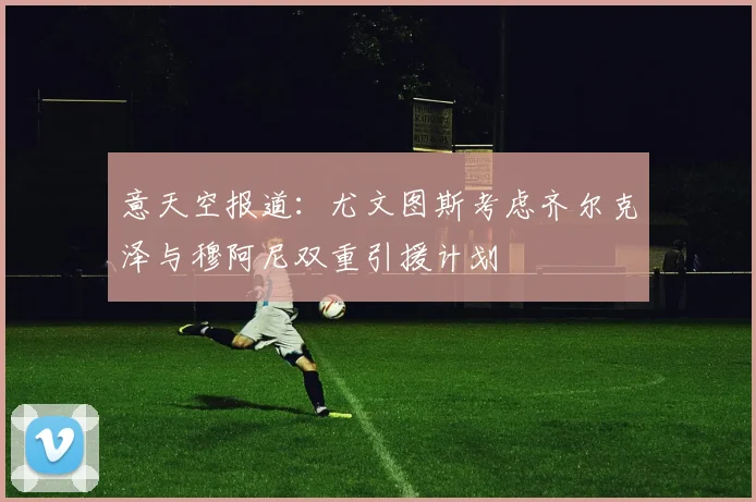 意天空报道：尤文图斯考虑齐尔克泽与穆阿尼双重引援计划