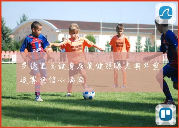 罗德里戈健身房复健照曝光明年重返赛场信心满满