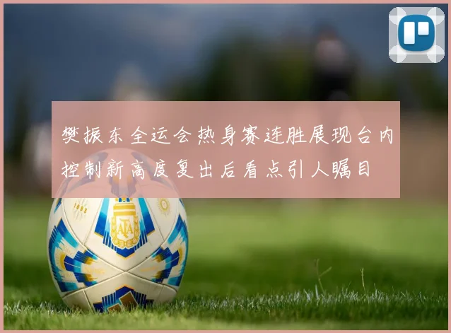 樊振东全运会热身赛连胜展现台内控制新高度复出后看点引人瞩目